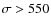 $\sigma > 550$
