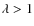 $\lambda > 1$
