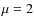 $\mu = 2$