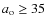 $a_{\rm o} \geq 35$