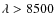 $\lambda > 8500$