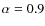 $\alpha = 0.9$
