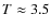 $T \approx 3.5$