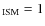 $_{\rm ISM} = 1$