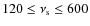 $120 \leq \nu _{\rm s}\leq 600$