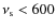 $\nu_{\rm s} < 600$