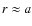 $r \approx a$
