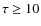$\tau \geq 10$