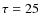 $\tau=25$