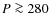 $P \ga 280$