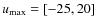 $u_{\max}=[-25,20]$