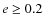 $e \geq 0.2$