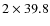 $2\times 39.8$