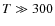 $T\gg300$