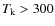 $T_{\rm k}>300$