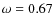 $\omega = 0.67$