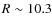 $R\sim 10.3$
