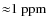${\approx} 1~{\rm ppm}$