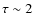 $\tau \sim 2$