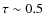 $\tau \sim 0.5$