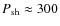 $P_{\rm sh} \approx 300$