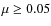 $\mu \geq 0.05$