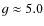 $g\approx 5.0$