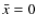$\bar{x}=0$