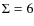 $\Sigma=6$
