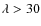 $\lambda > 30$