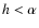 $h < \alpha$