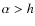 $\alpha > h$