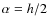 $\alpha=h/2$