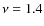 $\nu = 1.4$