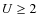 $U\geq 2$