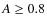 $A \geq 0.8$