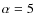 $\alpha=5$