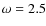 $\omega = 2.5$
