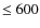 $ \leq 600$