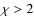 $\chi > 2$