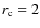 $r_{\rm c}=2$
