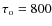 $\tau _{\rm o}=800$