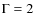 $\Gamma = 2$