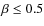 $\beta \leq 0.5$