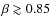 $\beta \gtrsim 0.85$