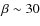 $\beta \sim 30$