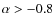 $\alpha > -0.8$