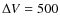 $\Delta V=500$