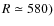 $R\simeq 580)$