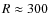 $R\approx 300$